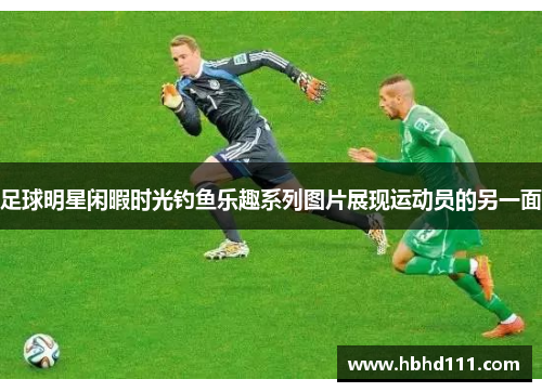 足球明星闲暇时光钓鱼乐趣系列图片展现运动员的另一面
