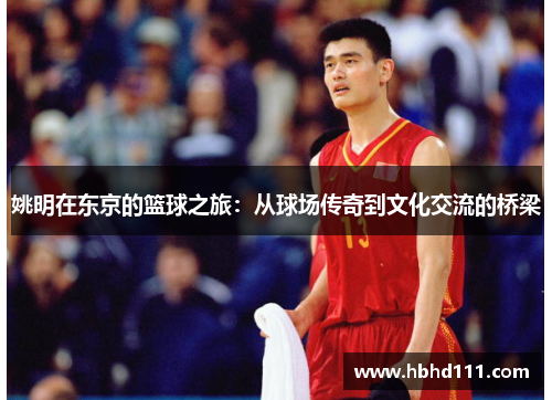 姚明在东京的篮球之旅：从球场传奇到文化交流的桥梁